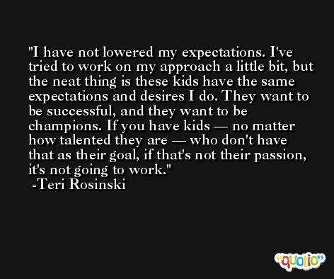 I have not lowered my expectations. I've tried to work on my approach a little bit, but the neat thing is these kids have the same expectations and desires I do. They want to be successful, and they want to be champions. If you have kids — no matter how talented they are — who don't have that as their goal, if that's not their passion, it's not going to work. -Teri Rosinski