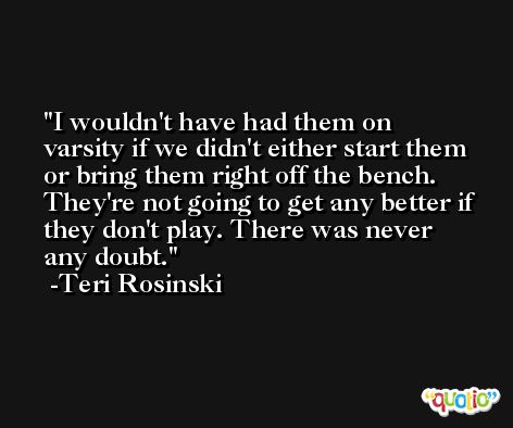 I wouldn't have had them on varsity if we didn't either start them or bring them right off the bench. They're not going to get any better if they don't play. There was never any doubt. -Teri Rosinski