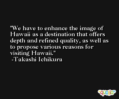 We have to enhance the image of Hawaii as a destination that offers depth and refined quality, as well as to propose various reasons for visiting Hawaii. -Takashi Ichikura