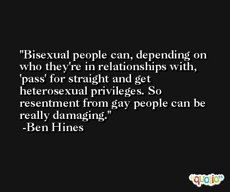 Bisexual people can, depending on who they're in relationships with, 'pass' for straight and get heterosexual privileges. So resentment from gay people can be really damaging. -Ben Hines