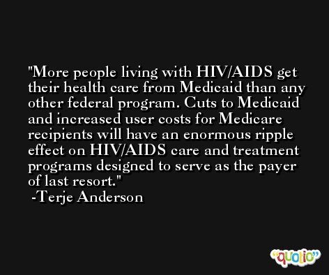 More people living with HIV/AIDS get their health care from Medicaid than any other federal program. Cuts to Medicaid and increased user costs for Medicare recipients will have an enormous ripple effect on HIV/AIDS care and treatment programs designed to serve as the payer of last resort. -Terje Anderson