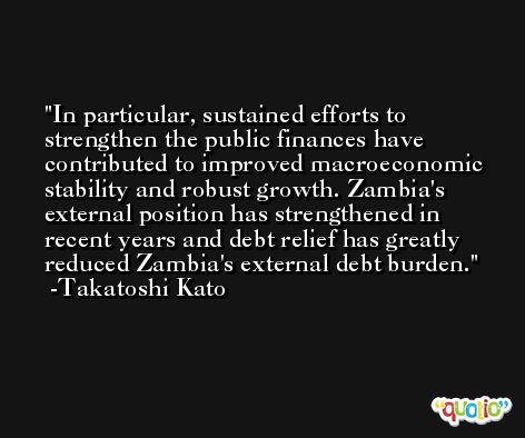 In particular, sustained efforts to strengthen the public finances have contributed to improved macroeconomic stability and robust growth. Zambia's external position has strengthened in recent years and debt relief has greatly reduced Zambia's external debt burden. -Takatoshi Kato