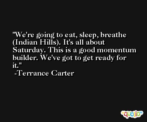 We're going to eat, sleep, breathe (Indian Hills). It's all about Saturday. This is a good momentum builder. We've got to get ready for it. -Terrance Carter