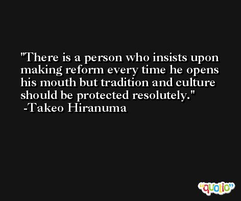 There is a person who insists upon making reform every time he opens his mouth but tradition and culture should be protected resolutely. -Takeo Hiranuma
