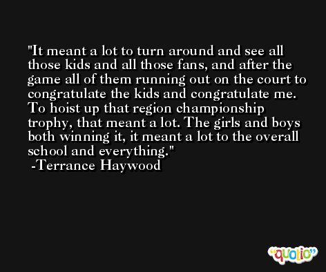 It meant a lot to turn around and see all those kids and all those fans, and after the game all of them running out on the court to congratulate the kids and congratulate me. To hoist up that region championship trophy, that meant a lot. The girls and boys both winning it, it meant a lot to the overall school and everything. -Terrance Haywood