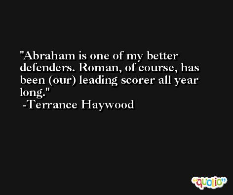 Abraham is one of my better defenders. Roman, of course, has been (our) leading scorer all year long. -Terrance Haywood