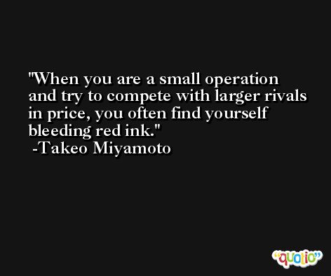 When you are a small operation and try to compete with larger rivals in price, you often find yourself bleeding red ink. -Takeo Miyamoto