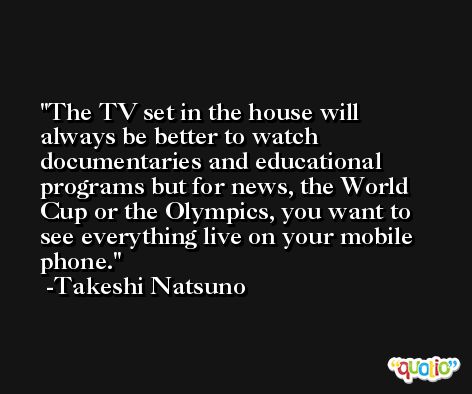 The TV set in the house will always be better to watch documentaries and educational programs but for news, the World Cup or the Olympics, you want to see everything live on your mobile phone. -Takeshi Natsuno