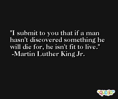 I submit to you that if a man hasn't discovered something he will die for, he isn't fit to live. -Martin Luther King Jr.
