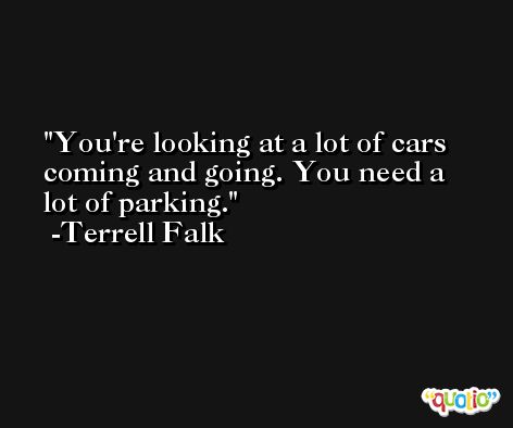 You're looking at a lot of cars coming and going. You need a lot of parking. -Terrell Falk