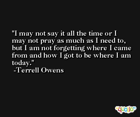 I may not say it all the time or I may not pray as much as I need to, but I am not forgetting where I came from and how I got to be where I am today. -Terrell Owens