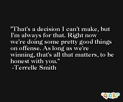 That's a decision I can't make, but I'm always for that. Right now we're doing some pretty good things on offense. As long as we're winning, that's all that matters, to be honest with you. -Terrelle Smith