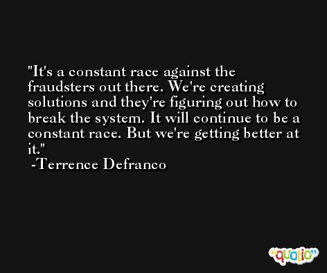 It's a constant race against the fraudsters out there. We're creating solutions and they're figuring out how to break the system. It will continue to be a constant race. But we're getting better at it. -Terrence Defranco