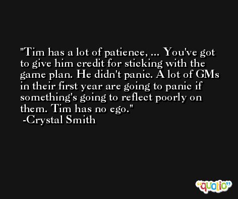 Tim has a lot of patience, ... You've got to give him credit for sticking with the game plan. He didn't panic. A lot of GMs in their first year are going to panic if something's going to reflect poorly on them. Tim has no ego. -Crystal Smith