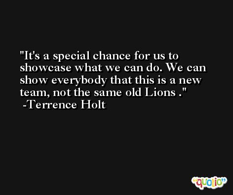 It's a special chance for us to showcase what we can do. We can show everybody that this is a new team, not the same old Lions . -Terrence Holt