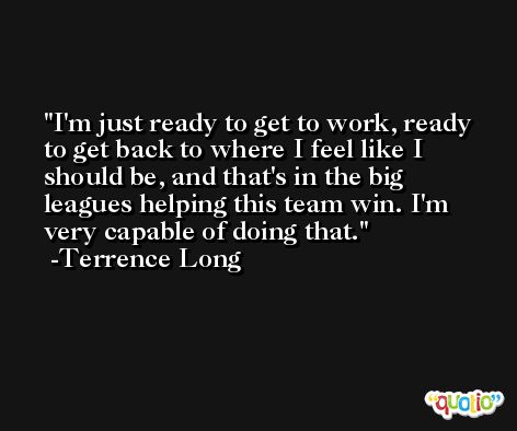 I'm just ready to get to work, ready to get back to where I feel like I should be, and that's in the big leagues helping this team win. I'm very capable of doing that. -Terrence Long