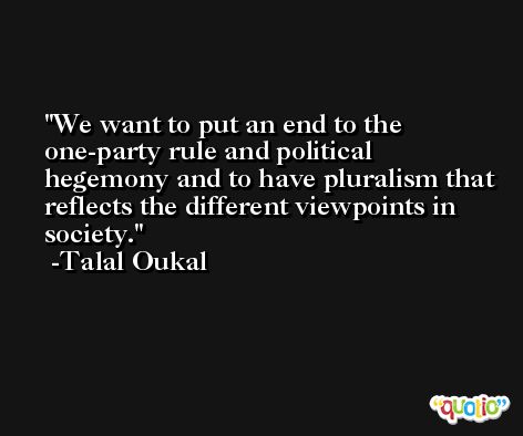 We want to put an end to the one-party rule and political hegemony and to have pluralism that reflects the different viewpoints in society. -Talal Oukal
