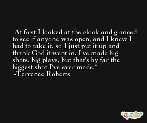 At first I looked at the clock and glanced to see if anyone was open, and I knew I had to take it, so I just put it up and thank God it went in. I've made big shots, big plays, but that's by far the biggest shot I've ever made. -Terrence Roberts