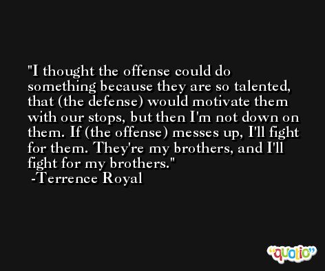 I thought the offense could do something because they are so talented, that (the defense) would motivate them with our stops, but then I'm not down on them. If (the offense) messes up, I'll fight for them. They're my brothers, and I'll fight for my brothers. -Terrence Royal