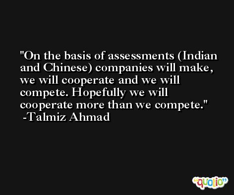 On the basis of assessments (Indian and Chinese) companies will make, we will cooperate and we will compete. Hopefully we will cooperate more than we compete. -Talmiz Ahmad