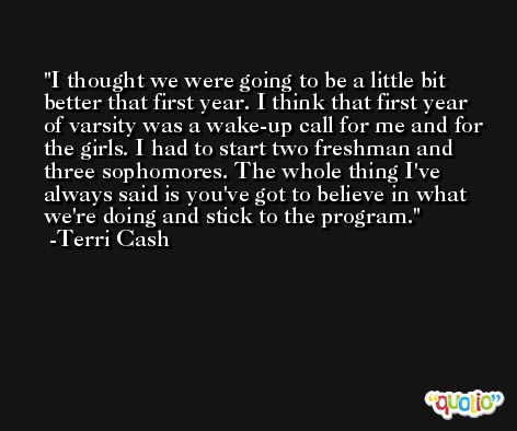 I thought we were going to be a little bit better that first year. I think that first year of varsity was a wake-up call for me and for the girls. I had to start two freshman and three sophomores. The whole thing I've always said is you've got to believe in what we're doing and stick to the program. -Terri Cash