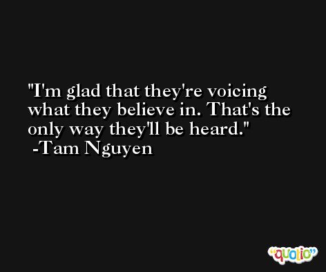 I'm glad that they're voicing what they believe in. That's the only way they'll be heard. -Tam Nguyen