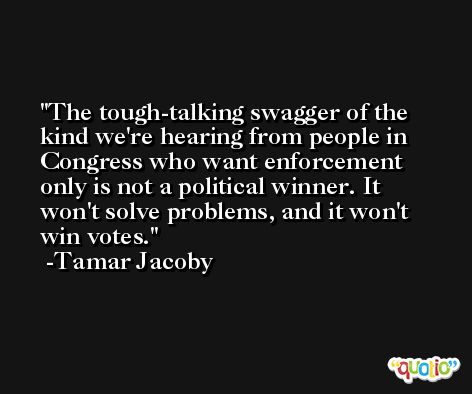 The tough-talking swagger of the kind we're hearing from people in Congress who want enforcement only is not a political winner. It won't solve problems, and it won't win votes. -Tamar Jacoby