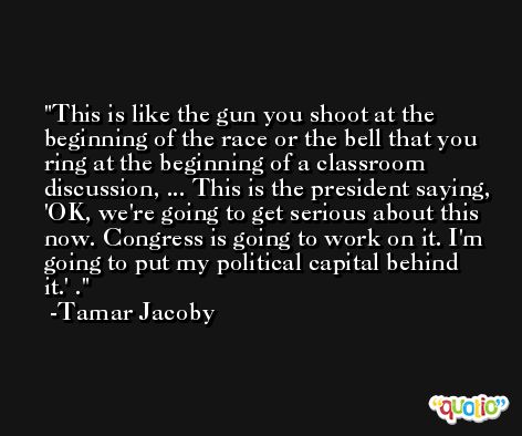 This is like the gun you shoot at the beginning of the race or the bell that you ring at the beginning of a classroom discussion, ... This is the president saying, 'OK, we're going to get serious about this now. Congress is going to work on it. I'm going to put my political capital behind it.' . -Tamar Jacoby