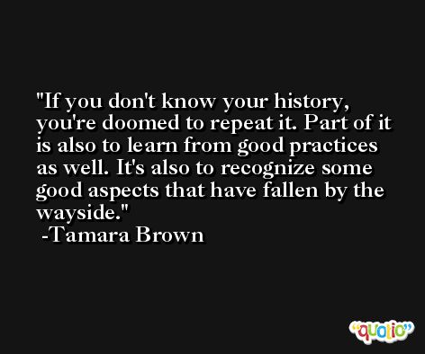 If you don't know your history, you're doomed to repeat it. Part of it is also to learn from good practices as well. It's also to recognize some good aspects that have fallen by the wayside. -Tamara Brown