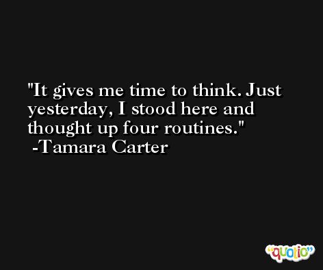 It gives me time to think. Just yesterday, I stood here and thought up four routines. -Tamara Carter