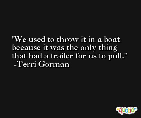 We used to throw it in a boat because it was the only thing that had a trailer for us to pull. -Terri Gorman