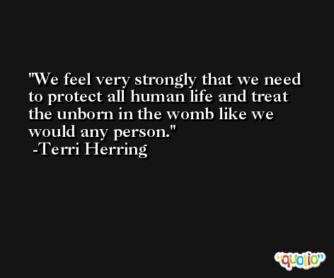 We feel very strongly that we need to protect all human life and treat the unborn in the womb like we would any person. -Terri Herring