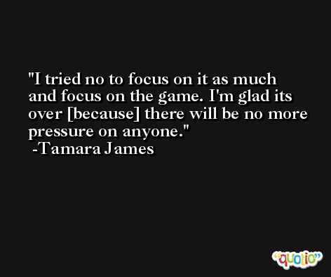 I tried no to focus on it as much and focus on the game. I'm glad its over [because] there will be no more pressure on anyone. -Tamara James