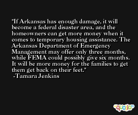 If Arkansas has enough damage, it will become a federal disaster area, and the homeowners can get more money when it comes to temporary housing assistance. The Arkansas Department of Emergency Management may offer only three months, while FEMA could possibly give six months. It will be more money for the families to get them get back on their feet. -Tamara Jenkins