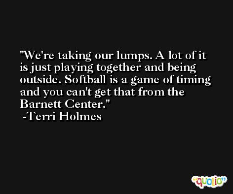 We're taking our lumps. A lot of it is just playing together and being outside. Softball is a game of timing and you can't get that from the Barnett Center. -Terri Holmes