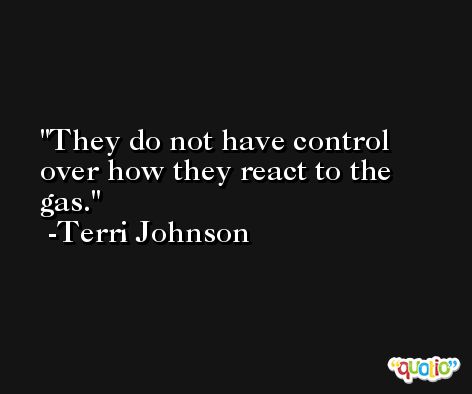 They do not have control over how they react to the gas. -Terri Johnson