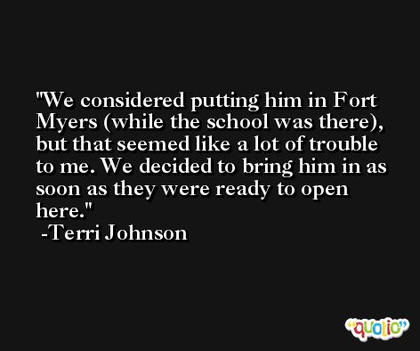 We considered putting him in Fort Myers (while the school was there), but that seemed like a lot of trouble to me. We decided to bring him in as soon as they were ready to open here. -Terri Johnson