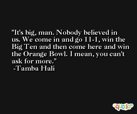 It's big, man. Nobody believed in us. We come in and go 11-1, win the Big Ten and then come here and win the Orange Bowl. I mean, you can't ask for more. -Tamba Hali