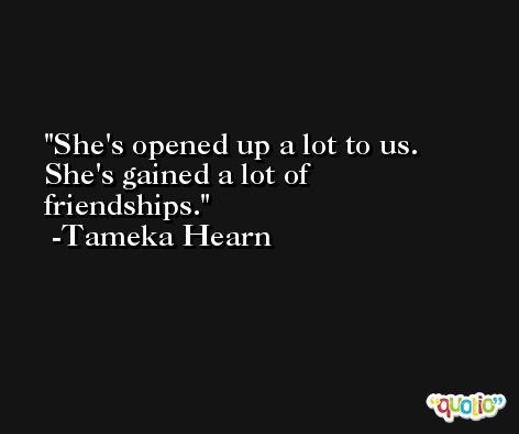 She's opened up a lot to us. She's gained a lot of friendships. -Tameka Hearn