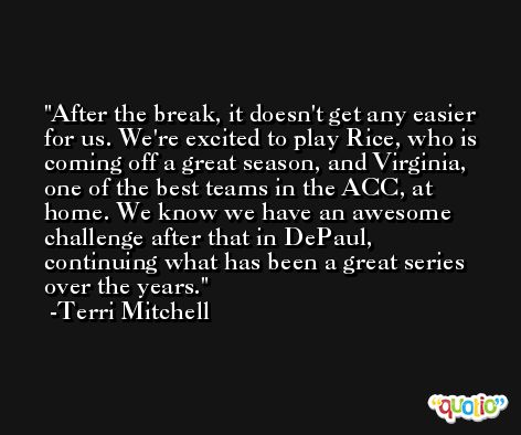 After the break, it doesn't get any easier for us. We're excited to play Rice, who is coming off a great season, and Virginia, one of the best teams in the ACC, at home. We know we have an awesome challenge after that in DePaul, continuing what has been a great series over the years. -Terri Mitchell