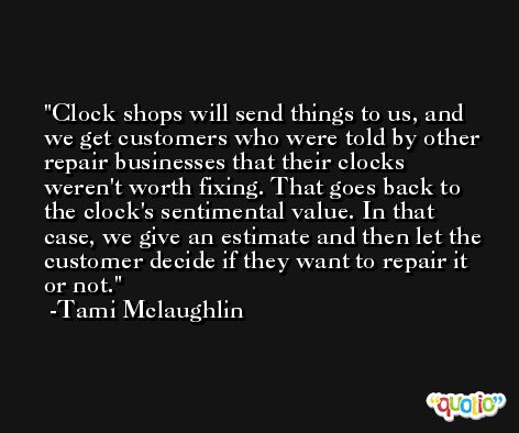 Clock shops will send things to us, and we get customers who were told by other repair businesses that their clocks weren't worth fixing. That goes back to the clock's sentimental value. In that case, we give an estimate and then let the customer decide if they want to repair it or not. -Tami Mclaughlin