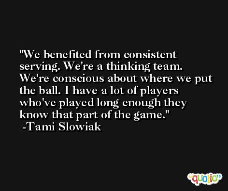 We benefited from consistent serving. We're a thinking team. We're conscious about where we put the ball. I have a lot of players who've played long enough they know that part of the game. -Tami Slowiak