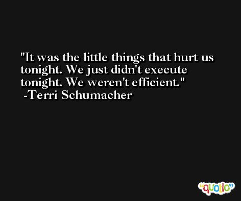 It was the little things that hurt us tonight. We just didn't execute tonight. We weren't efficient. -Terri Schumacher