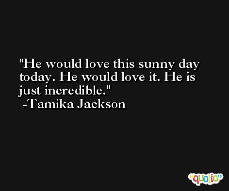 He would love this sunny day today. He would love it. He is just incredible. -Tamika Jackson