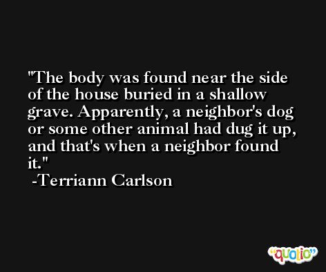 The body was found near the side of the house buried in a shallow grave. Apparently, a neighbor's dog or some other animal had dug it up, and that's when a neighbor found it. -Terriann Carlson