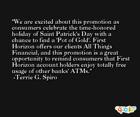 We are excited about this promotion as consumers celebrate the time-honored holiday of Saint Patrick's Day with a chance to find a 'Pot of Gold'. First Horizon offers our clients All Things Financial, and this promotion is a great opportunity to remind consumers that First Horizon account holders enjoy totally free usage of other banks' ATMs. -Terrie G. Spiro