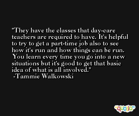 They have the classes that day-care teachers are required to have. It's helpful to try to get a part-time job also to see how it's run and how things can be run. You learn every time you go into a new situations but it's good to get that basic idea of what is all involved. -Tammie Walkowski