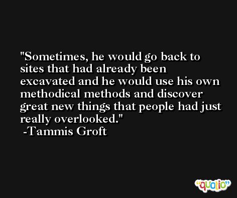 Sometimes, he would go back to sites that had already been excavated and he would use his own methodical methods and discover great new things that people had just really overlooked. -Tammis Groft