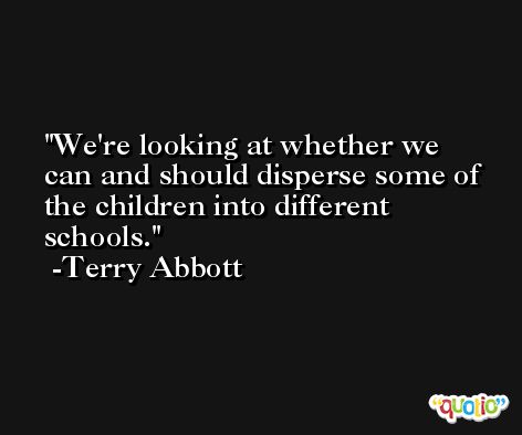 We're looking at whether we can and should disperse some of the children into different schools. -Terry Abbott