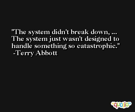 The system didn't break down, ... The system just wasn't designed to handle something so catastrophic. -Terry Abbott